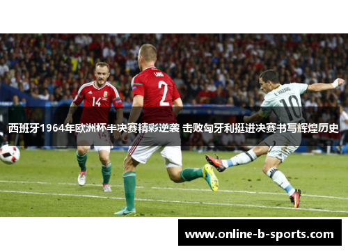 西班牙1964年欧洲杯半决赛精彩逆袭 击败匈牙利挺进决赛书写辉煌历史