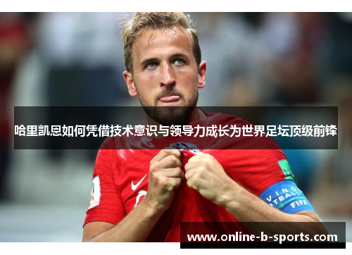 哈里凯恩如何凭借技术意识与领导力成长为世界足坛顶级前锋