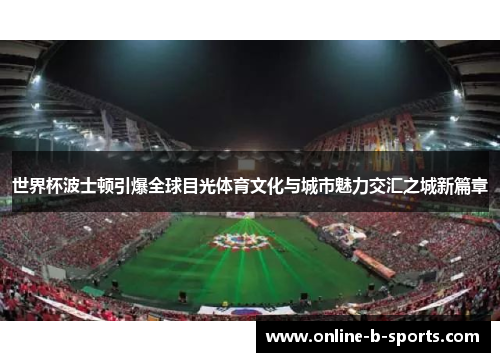 世界杯波士顿引爆全球目光体育文化与城市魅力交汇之城新篇章 世界杯波士顿引爆全球目光体育文化与城市魅力交汇之城新篇章