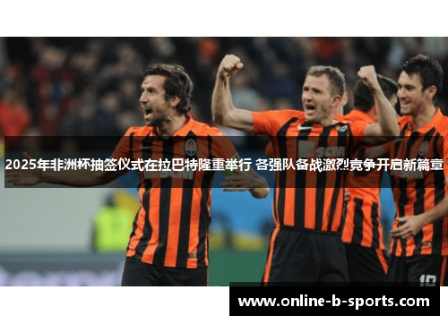 2025年非洲杯抽签仪式在拉巴特隆重举行 各强队备战激烈竞争开启新篇章 2025年非洲杯抽签仪式在拉巴特隆重举行 各强队备战激烈竞争开启新篇章