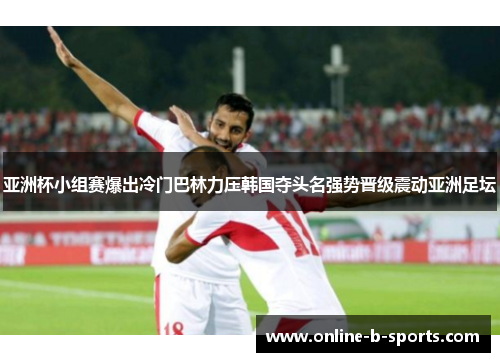 亚洲杯小组赛爆出冷门巴林力压韩国夺头名强势晋级震动亚洲足坛