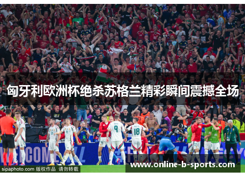 匈牙利欧洲杯绝杀苏格兰精彩瞬间震撼全场 匈牙利欧洲杯绝杀苏格兰精彩瞬间震撼全场
