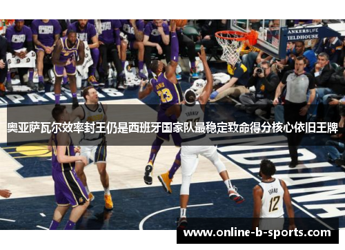 奥亚萨瓦尔效率封王仍是西班牙国家队最稳定致命得分核心依旧王牌 奥亚萨瓦尔效率封王仍是西班牙国家队最稳定致命得分核心依旧王牌