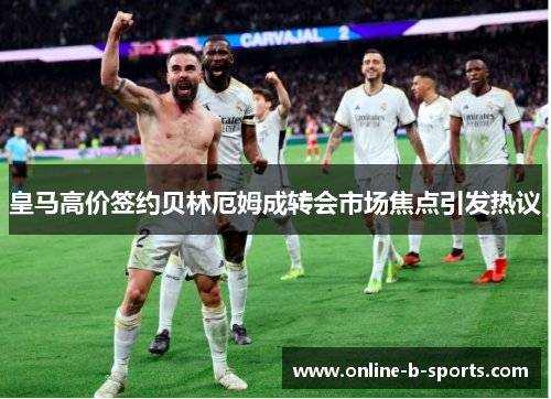 皇马高价签约贝林厄姆成转会市场焦点引发热议