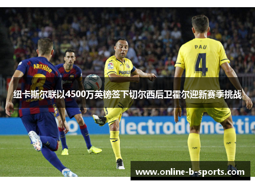 纽卡斯尔联以4500万英镑签下切尔西后卫霍尔迎新赛季挑战 纽卡斯尔联以4500万英镑签下切尔西后卫霍尔迎新赛季挑战